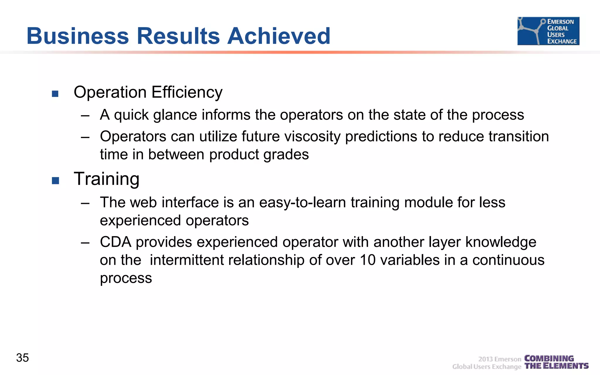 Business Results Achieved


Operation Efficiency
– A quick glance informs the operators on the state of the process
– Operators can utilize future viscosity predictions to reduce transition
time in between product grades



Training
– The web interface is an easy-to-learn training module for less
experienced operators
– CDA provides experienced operator with another layer knowledge
on the intermittent relationship of over 10 variables in a continuous
process

35

 