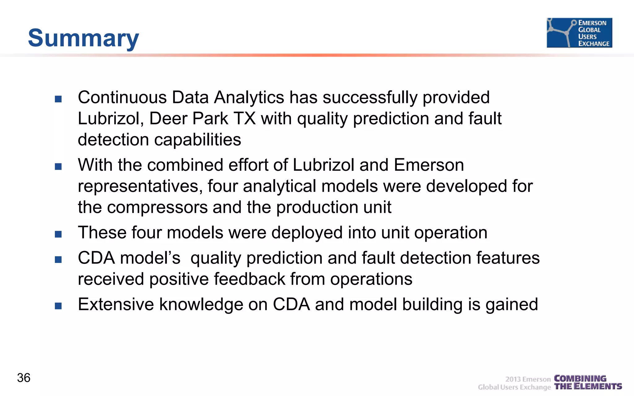 Summary









36

Continuous Data Analytics has successfully provided
Lubrizol, Deer Park TX with quality prediction and fault
detection capabilities
With the combined effort of Lubrizol and Emerson
representatives, four analytical models were developed for
the compressors and the production unit
These four models were deployed into unit operation
CDA model’s quality prediction and fault detection features
received positive feedback from operations
Extensive knowledge on CDA and model building is gained

 