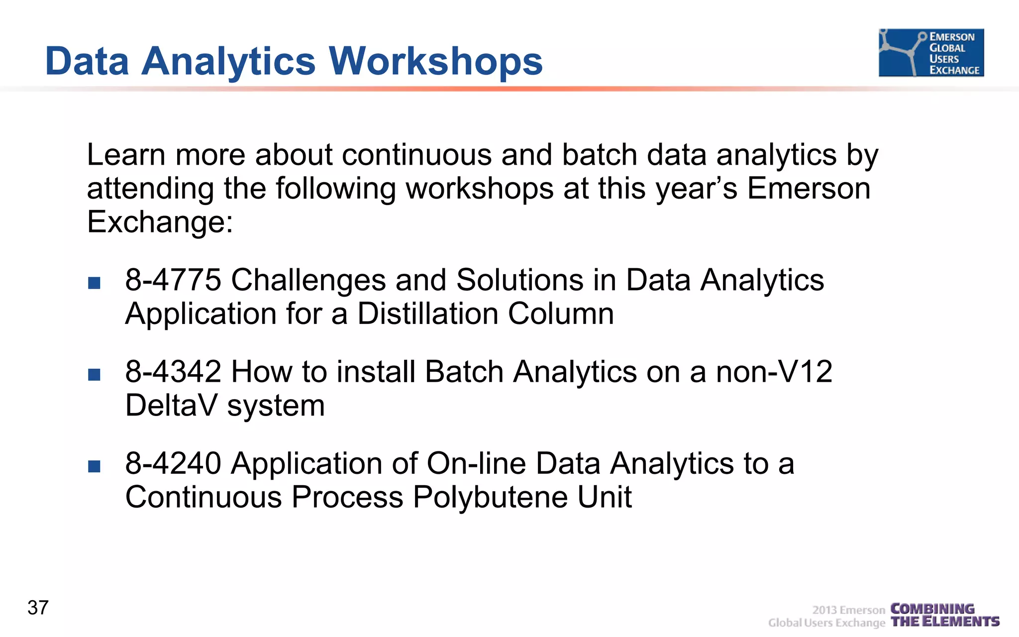 Data Analytics Workshops
Learn more about continuous and batch data analytics by
attending the following workshops at this year’s Emerson
Exchange:




8-4342 How to install Batch Analytics on a non-V12
DeltaV system



37

8-4775 Challenges and Solutions in Data Analytics
Application for a Distillation Column

8-4240 Application of On-line Data Analytics to a
Continuous Process Polybutene Unit

 