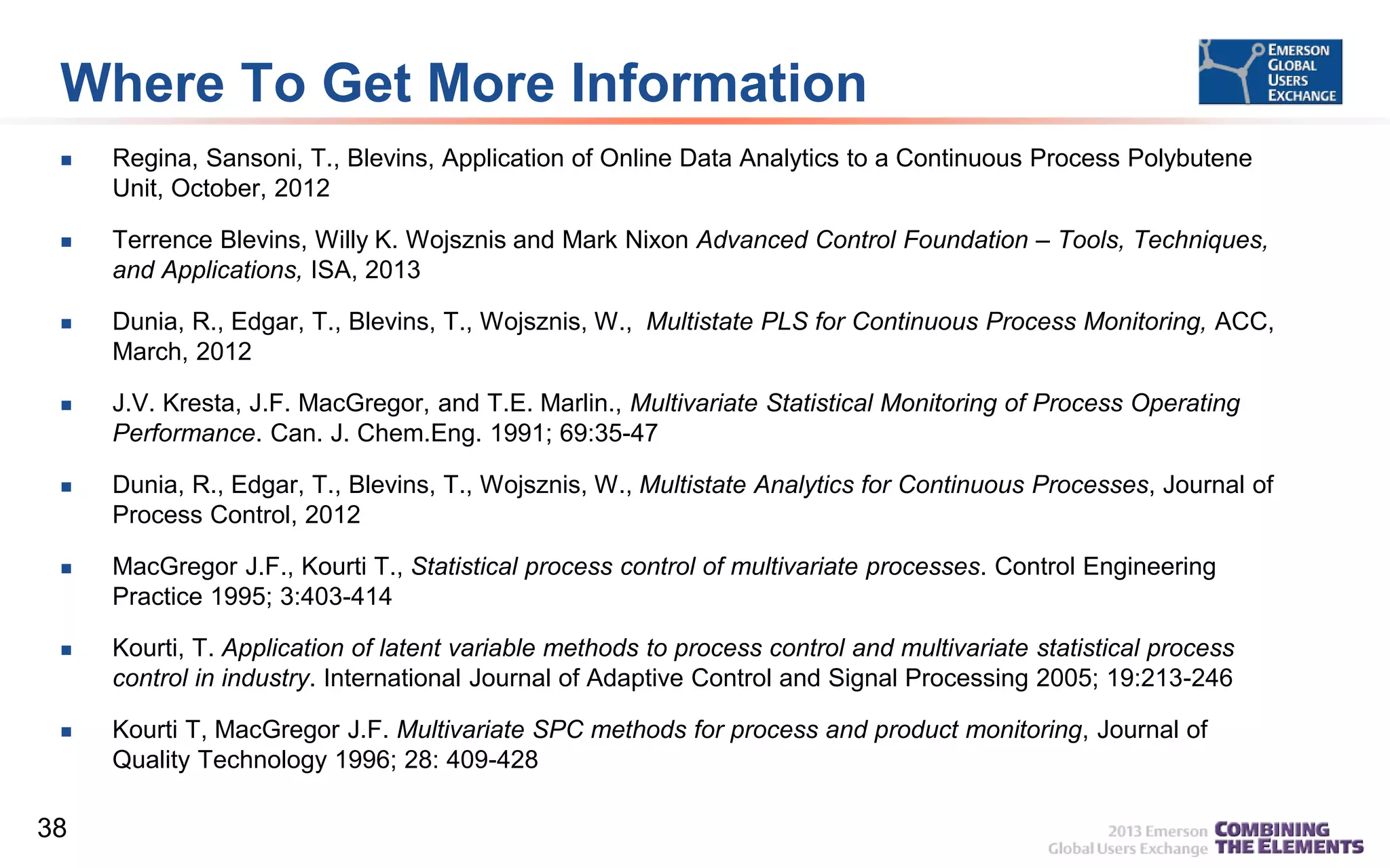 Where To Get More Information


Regina, Sansoni, T., Blevins, Application of Online Data Analytics to a Continuous Process Polybutene
Unit, October, 2012



Terrence Blevins, Willy K. Wojsznis and Mark Nixon Advanced Control Foundation – Tools, Techniques,
and Applications, ISA, 2013



Dunia, R., Edgar, T., Blevins, T., Wojsznis, W., Multistate PLS for Continuous Process Monitoring, ACC,
March, 2012



J.V. Kresta, J.F. MacGregor, and T.E. Marlin., Multivariate Statistical Monitoring of Process Operating
Performance. Can. J. Chem.Eng. 1991; 69:35-47



Dunia, R., Edgar, T., Blevins, T., Wojsznis, W., Multistate Analytics for Continuous Processes, Journal of
Process Control, 2012



MacGregor J.F., Kourti T., Statistical process control of multivariate processes. Control Engineering
Practice 1995; 3:403-414



Kourti, T. Application of latent variable methods to process control and multivariate statistical process
control in industry. International Journal of Adaptive Control and Signal Processing 2005; 19:213-246



Kourti T, MacGregor J.F. Multivariate SPC methods for process and product monitoring, Journal of
Quality Technology 1996; 28: 409-428

38

 