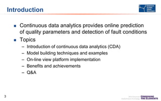 Introduction




Continuous data analytics provides online prediction
of quality parameters and detection of fault conditions
Topics
–
–
–
–
–

3

Introduction of continuous data analytics (CDA)
Model building techniques and examples
On-line view platform implementation
Benefits and achievements
Q&A

 