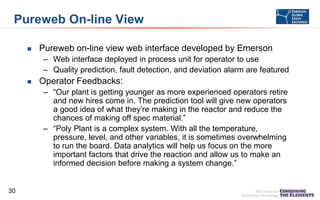 Pureweb On-line View


Pureweb on-line view web interface developed by Emerson
– Web interface deployed in process unit for operator to use
– Quality prediction, fault detection, and deviation alarm are featured



Operator Feedbacks:
– “Our plant is getting younger as more experienced operators retire
and new hires come in. The prediction tool will give new operators
a good idea of what they’re making in the reactor and reduce the
chances of making off spec material.”
– “Poly Plant is a complex system. With all the temperature,
pressure, level, and other variables, it is sometimes overwhelming
to run the board. Data analytics will help us focus on the more
important factors that drive the reaction and allow us to make an
informed decision before making a system change.”

30

 