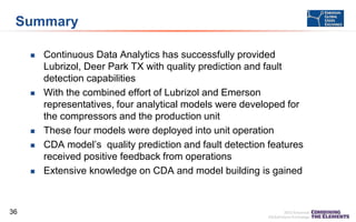 Summary









36

Continuous Data Analytics has successfully provided
Lubrizol, Deer Park TX with quality prediction and fault
detection capabilities
With the combined effort of Lubrizol and Emerson
representatives, four analytical models were developed for
the compressors and the production unit
These four models were deployed into unit operation
CDA model’s quality prediction and fault detection features
received positive feedback from operations
Extensive knowledge on CDA and model building is gained

 