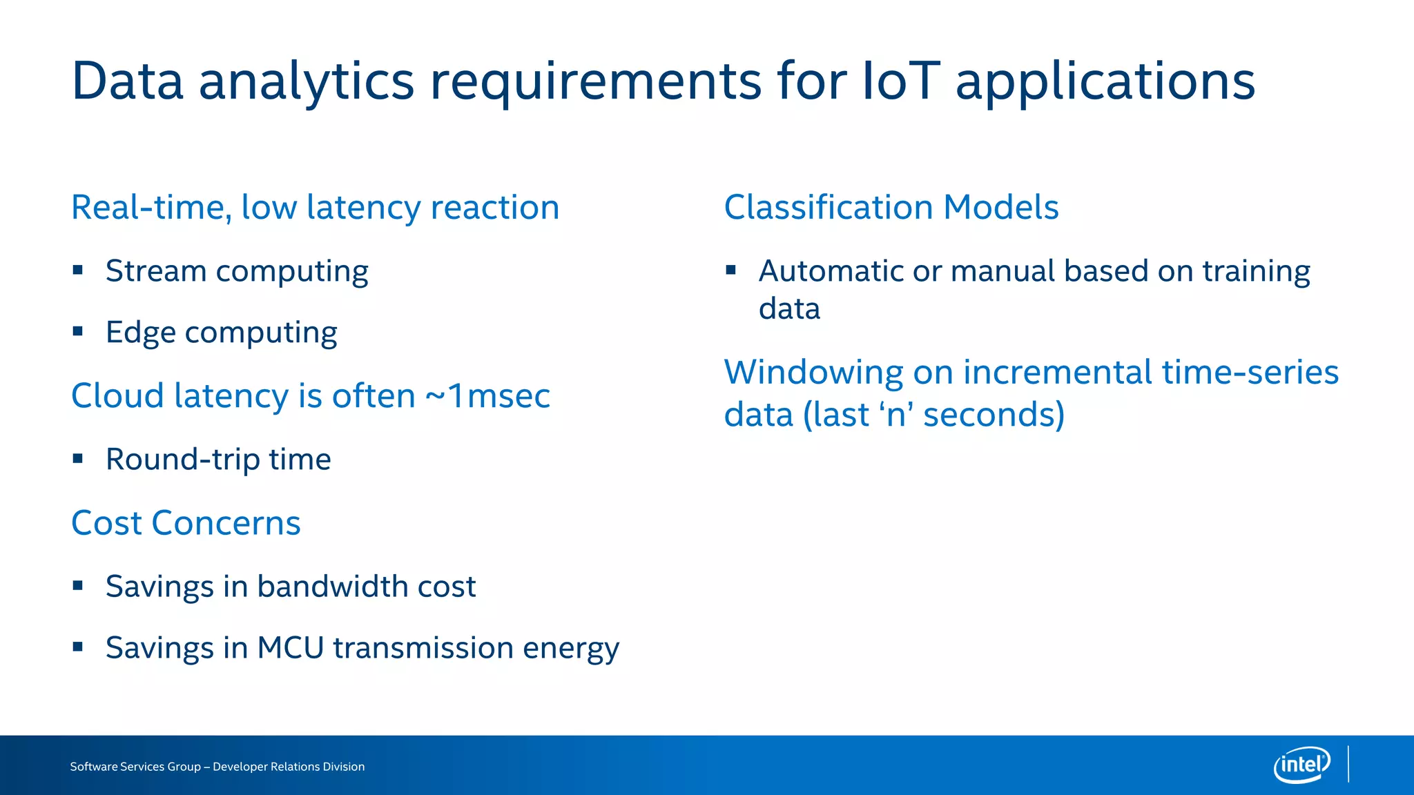 Software Services Group – Developer Relations Division
Real-time, low latency reaction
 Stream computing
 Edge computing
Cloud latency is often ~1msec
 Round-trip time
Cost Concerns
 Savings in bandwidth cost
 Savings in MCU transmission energy
Classification Models
 Automatic or manual based on training
data
Windowing on incremental time-series
data (last ‘n’ seconds)
Data analytics requirements for IoT applications
 