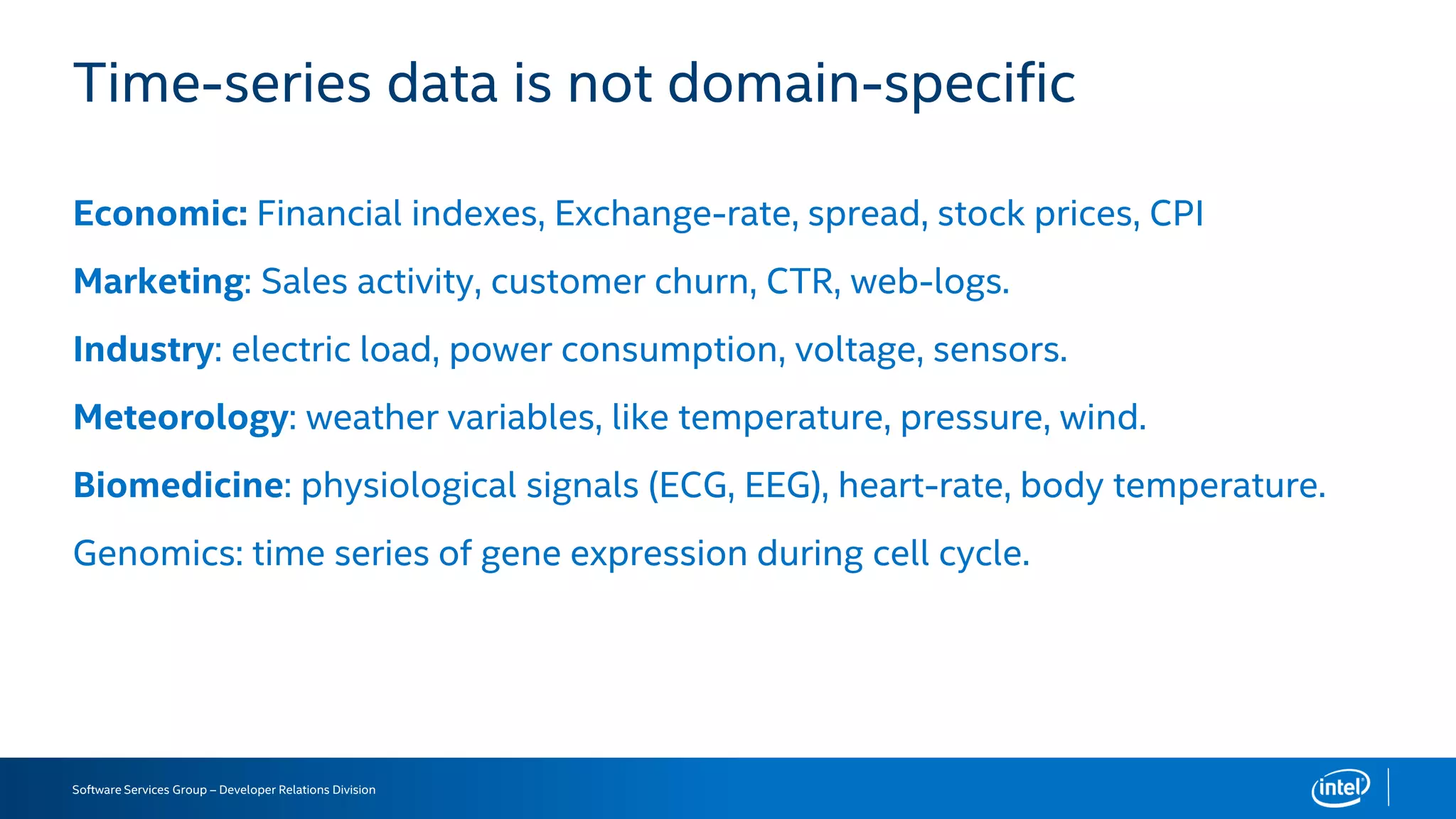 Software Services Group – Developer Relations Division
Time-series data is not domain-specific
Economic: Financial indexes, Exchange-rate, spread, stock prices, CPI
Marketing: Sales activity, customer churn, CTR, web-logs.
Industry: electric load, power consumption, voltage, sensors.
Meteorology: weather variables, like temperature, pressure, wind.
Biomedicine: physiological signals (ECG, EEG), heart-rate, body temperature.
Genomics: time series of gene expression during cell cycle.
 