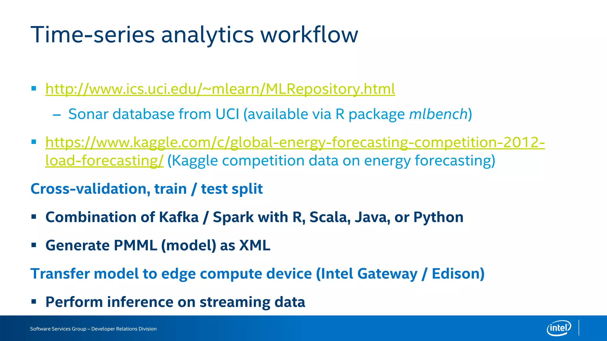 Software Services Group – Developer Relations Division
Time-series analytics workflow
 http://www.ics.uci.edu/~mlearn/MLRepository.html
– Sonar database from UCI (available via R package mlbench)
 https://www.kaggle.com/c/global-energy-forecasting-competition-2012-
load-forecasting/ (Kaggle competition data on energy forecasting)
Cross-validation, train / test split
 Combination of Kafka / Spark with R, Scala, Java, or Python
 Generate PMML (model) as XML
Transfer model to edge compute device (Intel Gateway / Edison)
 Perform inference on streaming data
 
