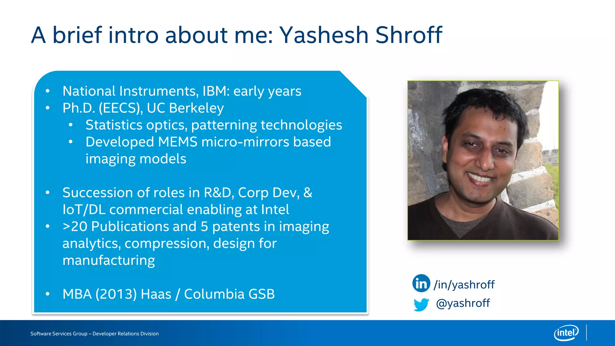 Software Services Group – Developer Relations Division
A brief intro about me: Yashesh Shroff
@yashroff
/in/yashroff
• National Instruments, IBM: early years
• Ph.D. (EECS), UC Berkeley
• Statistics optics, patterning technologies
• Developed MEMS micro-mirrors based
imaging models
• Succession of roles in R&D, Corp Dev, &
IoT/DL commercial enabling at Intel
• >20 Publications and 5 patents in imaging
analytics, compression, design for
manufacturing
• MBA (2013) Haas / Columbia GSB
 