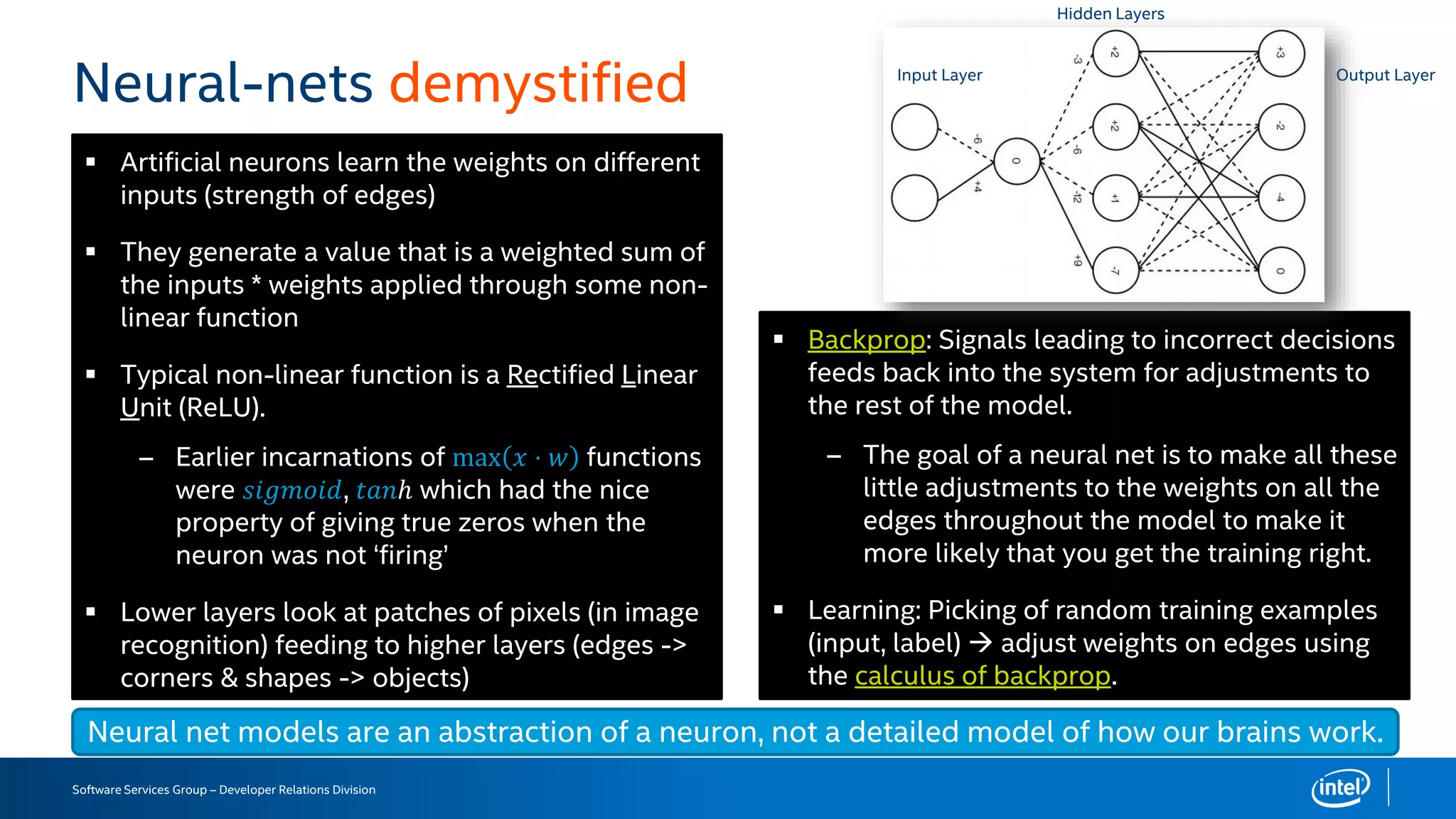 Software Services Group – Developer Relations Division
Neural-nets demystified
 Artificial neurons learn the weights on different
inputs (strength of edges)
 They generate a value that is a weighted sum of
the inputs * weights applied through some non-
linear function
 Typical non-linear function is a Rectified Linear
Unit (ReLU).
– Earlier incarnations of max 𝑥 ⋅ 𝑤 functions
were 𝑠𝑖𝑔𝑚𝑜𝑖𝑑, 𝑡𝑎𝑛ℎ which had the nice
property of giving true zeros when the
neuron was not ‘firing’
 Lower layers look at patches of pixels (in image
recognition) feeding to higher layers (edges ->
corners & shapes -> objects)
Neural net models are an abstraction of a neuron, not a detailed model of how our brains work.
 Backprop: Signals leading to incorrect decisions
feeds back into the system for adjustments to
the rest of the model.
– The goal of a neural net is to make all these
little adjustments to the weights on all the
edges throughout the model to make it
more likely that you get the training right.
 Learning: Picking of random training examples
(input, label)  adjust weights on edges using
the calculus of backprop.
Input Layer
Hidden Layers
Output Layer
 