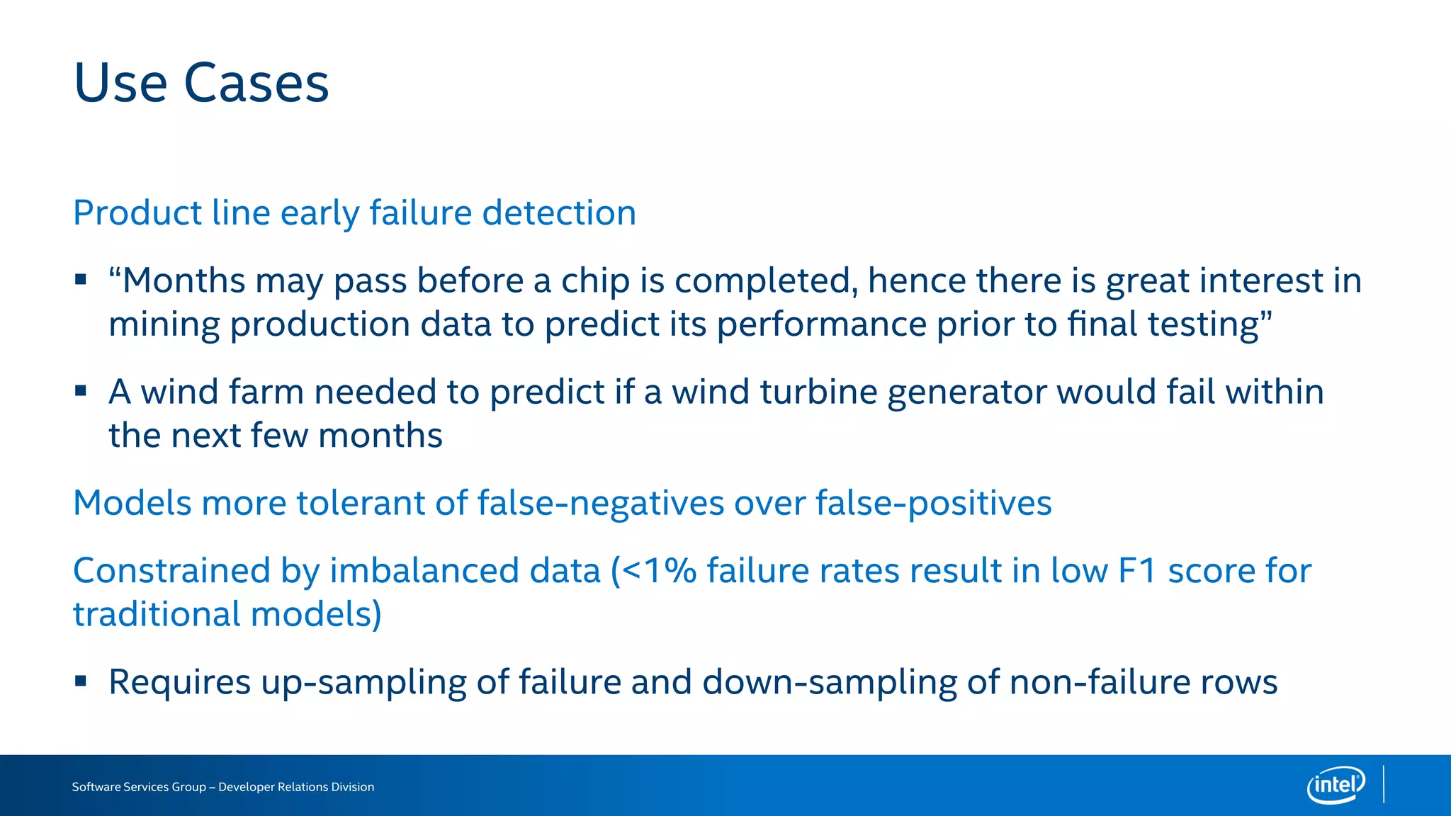 Software Services Group – Developer Relations Division
Use Cases
Product line early failure detection
 “Months may pass before a chip is completed, hence there is great interest in
mining production data to predict its performance prior to ﬁnal testing”
 A wind farm needed to predict if a wind turbine generator would fail within
the next few months
Models more tolerant of false-negatives over false-positives
Constrained by imbalanced data (<1% failure rates result in low F1 score for
traditional models)
 Requires up-sampling of failure and down-sampling of non-failure rows
 