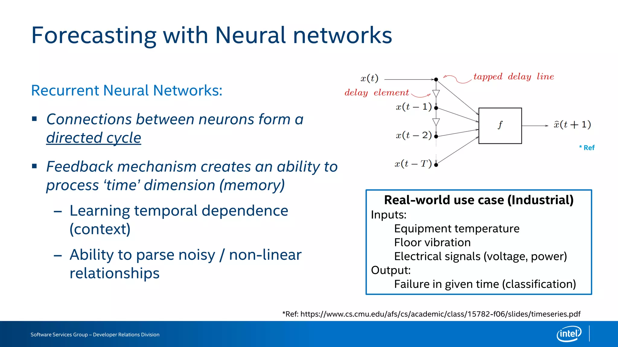 Software Services Group – Developer Relations Division
Forecasting with Neural networks
Recurrent Neural Networks:
 Connections between neurons form a
directed cycle
 Feedback mechanism creates an ability to
process ‘time’ dimension (memory)
– Learning temporal dependence
(context)
– Ability to parse noisy / non-linear
relationships
*Ref: https://www.cs.cmu.edu/afs/cs/academic/class/15782-f06/slides/timeseries.pdf
* Ref
Real-world use case (Industrial)
Inputs:
Equipment temperature
Floor vibration
Electrical signals (voltage, power)
Output:
Failure in given time (classification)
 