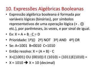 10. Expressões Algébricas Booleanas
• Expressão algébrica booleana é formada por
variáveis lógicas (binárias), por símbolos
representativos de uma operação lógica (+ . ⊕
etc.), por parênteses, às vezes, e por sinal de igual.
• Ex: X = A + B · C ⊕ D
• Prioridade: 1º)() 2º) NOT 3º) AND 4º) OR
• Se: A=1001 B=0010 C=1010
• Então resolva: X = (A + B) · C
• X=((1001) OU (0010)) E (1010) = (1011)E(1010) =
• X = 1010  X = 10 (decimal)
 