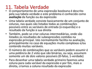 11. Tabela Verdade
• O comportamento de uma expressão booleana é descrito
pela sua tabela verdade e este problema é conhecido como
avaliação da função ou da expressão
• Uma tabela verdade consiste basicamente de um conjunto de
colunas, nas quais são listadas todas as combinações
possíveis entre as variáveis de entrada (à esquerda) e o
resultado da função à sua direita
• Também, pode-se criar colunas intermediárias, onde são
listados os resultados de subexpressões contidas na
expressão principal. Isto normalmente facilita na avaliação,
principalmente no caso de equações muito complexas e/ou
contendo muitas variáveis.
• O número de combinações que as variáveis podem assumir é
uma potência de 2 visto que são binárias, ou seja, assumem
somente um de dois valores possíveis (0-falso, 1-verdade)
• Para desenhar uma tabela verdade primeiro fazemos uma
coluna para cada variável da expressão e por fim, mais a
direita, criamos a coluna resultado da expressão
 