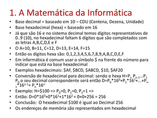 1. A Matemática da Informática
• Base decimal = baseado em 10 – CDU (Centena, Dezena, Unidade)
• Base hexadecimal (hexa) = baseado em 16
• Já que são 16 e no sistema decimal temos dígitos representativos de
0..9 (10), no hexadecimal faltam 6 dígitos que são completados com
as letras A,B,C,D,E e F
• O A=10, B=11, C=12, D=13, E=14, F=15
• Então os dígitos hexa são: 0,1,2,3,4,5,6,7,8,9,A,B,C,D,E,F
• Em informática é comum usar o símbolo $ na frente do número para
indicar que está na base hexadecimal
• Exemplos hexadecimais: $AF, $BCD, $ABCD, $10, $AF20
• Conversão de hexadecimal para decimal: sendo o hexa H=Pn Pn-1...P1
P0 o seu decimal correspondente será então D=P0*160+P1*161+...+Pn-
1*16n-1+ Pn*16n
• Exemplo: H=$100 => P0=0, P1=0, P2=1 =>
• Então: D=0*160+0*161+1*162 = 0+0+256 = 256
• Conclusão: O hexadecimal $100 é igual ao Decimal 256
• Os endereços de memória são representados em hexadecimal
 