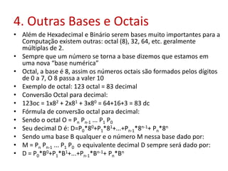 4. Outras Bases e Octais
• Além de Hexadecimal e Binário serem bases muito importantes para a
Computação existem outras: octal (8), 32, 64, etc. geralmente
múltiplas de 2.
• Sempre que um número se torna a base dizemos que estamos em
uma nova “base numérica”
• Octal, a base é 8, assim os números octais são formados pelos dígitos
de 0 a 7, O 8 passa a valer 10
• Exemplo de octal: 123 octal = 83 decimal
• Conversão Octal para decimal:
• 123oc = 1x82 + 2x81 + 3x80 = 64+16+3 = 83 dc
• Fórmula de conversão octal para decimal:
• Sendo o octal O = Pn Pn-1 ... P1 P0
• Seu decimal D é: D=P0*80+P1*81+...+Pn-1*8n-1+ Pn*8n
• Sendo uma base B qualquer e o número M nessa base dado por:
• M = Pn Pn-1 ... P1 P0 o equivalente decimal D sempre será dado por:
• D = P0*B0+P1*B1+...+Pn-1*Bn-1+ Pn*Bn
 
