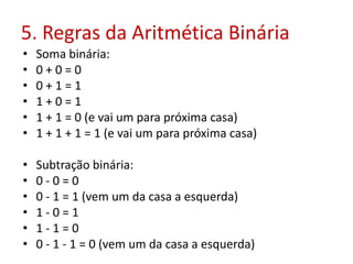 5. Regras da Aritmética Binária
• Soma binária:
• 0 + 0 = 0
• 0 + 1 = 1
• 1 + 0 = 1
• 1 + 1 = 0 (e vai um para próxima casa)
• 1 + 1 + 1 = 1 (e vai um para próxima casa)
• Subtração binária:
• 0 - 0 = 0
• 0 - 1 = 1 (vem um da casa a esquerda)
• 1 - 0 = 1
• 1 - 1 = 0
• 0 - 1 - 1 = 0 (vem um da casa a esquerda)
 