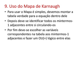 9. Uso do Mapa de Karnaugh
• Para usar o Mapa é simples, devemos montar a
tabela verdade para a equação dentro dele
• Depois deve-se identificar todos os mintermos-
1 adjacentes entre si circulando-os
• Por fim deve-se escolher as variáveis
correspondentes na tabela aos mintermos-1
adjacentes e fazer um OU(+) lógico entre elas
 