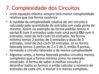 7. Complexidade dos Circuitos
• Uma equação mínima sempre terá menor complexidade
relativa que sua forma canônica
• A medida da complexidade relativa de um circuito é
calculada pela quantidade de entradas em cada porta do
mesmo. Assim no exemplo da forma padrão temos 4
portas E com 3 entradas cada mais uma porta OU com 4
entradas, total de 4x3+1x4=16 entradas. Na forma
mínima temos 2 portas de 2 entradas e duas de 3
entradas, total de 2x2+2x3=10 entradas. Já na forma
fatorada temos 3 portas de 2 e 1 de 3, então 9 portas,
tornando o circuito fatorado o de menor complexidade
• Algumas vezes, a forma fatorada produz circuitos menos
complexos que a forma mínima como no exemplo
mostrado. A forma de saber o melhor circuito é
desenhar todas as formas e então calcular o número de
entradas de cada um, o menor é o menos complexo.
 