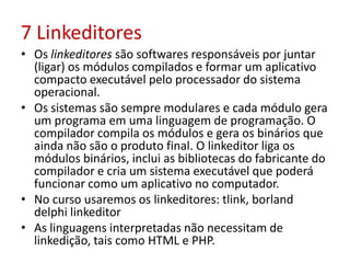 7 Linkeditores
• Os linkeditores são softwares responsáveis por juntar
(ligar) os módulos compilados e formar um aplicativo
compacto executável pelo processador do sistema
operacional.
• Os sistemas são sempre modulares e cada módulo gera
um programa em uma linguagem de programação. O
compilador compila os módulos e gera os binários que
ainda não são o produto final. O linkeditor liga os
módulos binários, inclui as bibliotecas do fabricante do
compilador e cria um sistema executável que poderá
funcionar como um aplicativo no computador.
• No curso usaremos os linkeditores: tlink, borland
delphi linkeditor
• As linguagens interpretadas não necessitam de
linkedição, tais como HTML e PHP.
 