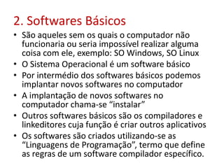 2. Softwares Básicos
• São aqueles sem os quais o computador não
funcionaria ou seria impossível realizar alguma
coisa com ele, exemplo: SO Windows, SO Linux
• O Sistema Operacional é um software básico
• Por intermédio dos softwares básicos podemos
implantar novos softwares no computador
• A implantação de novos softwares no
computador chama-se “instalar”
• Outros softwares básicos são os compiladores e
linkeditores cuja função é criar outros aplicativos
• Os softwares são criados utilizando-se as
“Linguagens de Programação”, termo que define
as regras de um software compilador específico.
 