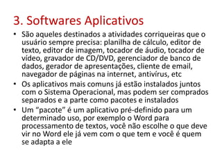 3. Softwares Aplicativos
• São aqueles destinados a atividades corriqueiras que o
usuário sempre precisa: planilha de cálculo, editor de
texto, editor de imagem, tocador de áudio, tocador de
vídeo, gravador de CD/DVD, gerenciador de banco de
dados, gerador de apresentações, cliente de email,
navegador de páginas na internet, antivírus, etc
• Os aplicativos mais comuns já estão instalados juntos
com o Sistema Operacional, mas podem ser comprados
separados e a parte como pacotes e instalados
• Um “pacote” é um aplicativo pré-definido para um
determinado uso, por exemplo o Word para
processamento de textos, você não escolhe o que deve
vir no Word ele já vem com o que tem e você é quem
se adapta a ele
 