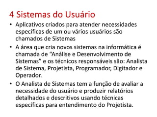 4 Sistemas do Usuário
• Aplicativos criados para atender necessidades
específicas de um ou vários usuários são
chamados de Sistemas
• A área que cria novos sistemas na informática é
chamada de “Análise e Desenvolvimento de
Sistemas” e os técnicos responsáveis são: Analista
de Sistema, Projetista, Programador, Digitador e
Operador.
• O Analista de Sistemas tem a função de avaliar a
necessidade do usuário e produzir relatórios
detalhados e descritivos usando técnicas
específicas para entendimento do Projetista.
 