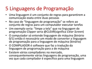 5 Linguagens de Programação
• Uma linguagem é um conjunto de regras para garantirem a
comunicação exata entre duas pessoas
• No caso de “linguagem de programação” se refere ao
conjunto de regras para um computador executar tarefas
• Um exemplo seria: “limpe a tela” que na linguagem de
programação Clipper seria @CLEAR(significa Clear Screen)
• O computador só entende linguagem de máquina (binário
0/1) então é necessário um modo de converter a linguagem
de programação para a linguagem de máquina (binário)
• O COMPILADOR é software que faz a tradução da
linguagem de programação para a de máquina
• Existem vários compiladores no mercado,
consequentemente várias linguagens de programação, uma
vez que cada compilador é específico para uma linguagem
 