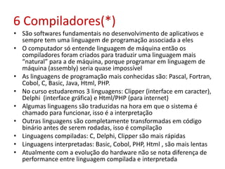 6 Compiladores(*)
• São softwares fundamentais no desenvolvimento de aplicativos e
sempre tem uma linguagem de programação associada a eles
• O computador só entende linguagem de máquina então os
compiladores foram criados para traduzir uma linguagem mais
“natural” para a de máquina, porque programar em linguagem de
máquina (assembly) seria quase impossível
• As linguagens de programação mais conhecidas são: Pascal, Fortran,
Cobol, C, Basic, Java, Html, PHP.
• No curso estudaremos 3 linguagens: Clipper (interface em caracter),
Delphi (interface gráfica) e Html/PHP (para internet)
• Algumas linguagens são traduzidas na hora em que o sistema é
chamado para funcionar, isso é a interpretação
• Outras linguagens são completamente transformadas em código
binário antes de serem rodadas, isso é compilação
• Linguagens compiladas: C, Delphi, Clipper são mais rápidas
• Linguagens interpretadas: Basic, Cobol, PHP, Html , são mais lentas
• Atualmente com a evolução do hardware não se nota diferença de
performance entre linguagem compilada e interpretada
 