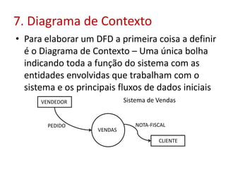 7. Diagrama de Contexto
• Para elaborar um DFD a primeira coisa a definir
é o Diagrama de Contexto – Uma única bolha
indicando toda a função do sistema com as
entidades envolvidas que trabalham com o
sistema e os principais fluxos de dados iniciais
VENDAS
VENDEDOR
PEDIDO
CLIENTE
NOTA-FISCAL
Sistema de Vendas
 