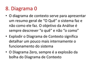 8. Diagrama 0
• O diagrama de contexto serve para apresentar
um resumo geral de “O Quê” o sistema faz e
não como ele faz. O objetivo da Análise é
sempre descrever “o quê” e não “o como”
• Explodir o Diagrama de Contexto significa
detalhar um pouco mais internamente o
funcionamento do sistema
• O Diagrama Zero, sempre é a explosão da
bolha do Diagrama de Contexto
 