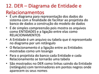 12. DER – Diagrama de Entidade e
Relacionamentos
• É um diagrama para representação dos dados do
sistema com a finalidade de facilitar ao projetista do
banco de dados a construção do modelo de dados
• É de simples compreensão pois mostra os arquivos
como ENTIDADES e a ligação entre elas como
RELACIONAMENTOS
• A Entidade é um arquivo ou tabela que é representado
no diagrama por um retângulo
• O Relacionamento é a ligação entre as Entidades
mostradas como um losango
• Para o projetista do banco cada Entidade e cada
Relacionamento se tornarão uma tabela
• São mostrados no DER como linhas saindo da Entidade
(retângulo) com terminadores em pontos negros onde
aparecem os seus nomes
 