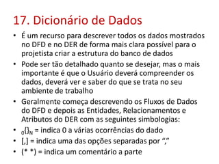 17. Dicionário de Dados
• É um recurso para descrever todos os dados mostrados
no DFD e no DER de forma mais clara possível para o
projetista criar a estrutura do banco de dados
• Pode ser tão detalhado quanto se desejar, mas o mais
importante é que o Usuário deverá compreender os
dados, deverá ver e saber do que se trata no seu
ambiente de trabalho
• Geralmente começa descrevendo os Fluxos de Dados
do DFD e depois as Entidades, Relacionamentos e
Atributos do DER com as seguintes simbologias:
• 0{}N = indica 0 a várias ocorrências do dado
• [,] = indica uma das opções separadas por “,”
• (* *) = indica um comentário a parte
 
