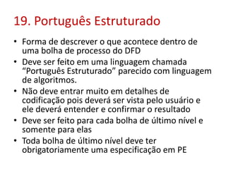 19. Português Estruturado
• Forma de descrever o que acontece dentro de
uma bolha de processo do DFD
• Deve ser feito em uma linguagem chamada
“Português Estruturado” parecido com linguagem
de algoritmos.
• Não deve entrar muito em detalhes de
codificação pois deverá ser vista pelo usuário e
ele deverá entender e confirmar o resultado
• Deve ser feito para cada bolha de último nível e
somente para elas
• Toda bolha de último nível deve ter
obrigatoriamente uma especificação em PE
 