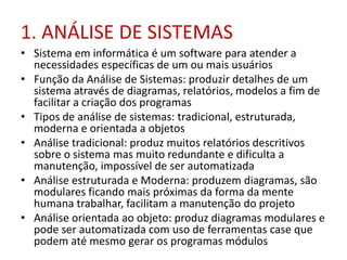 1. ANÁLISE DE SISTEMAS
• Sistema em informática é um software para atender a
necessidades específicas de um ou mais usuários
• Função da Análise de Sistemas: produzir detalhes de um
sistema através de diagramas, relatórios, modelos a fim de
facilitar a criação dos programas
• Tipos de análise de sistemas: tradicional, estruturada,
moderna e orientada a objetos
• Análise tradicional: produz muitos relatórios descritivos
sobre o sistema mas muito redundante e dificulta a
manutenção, impossível de ser automatizada
• Análise estruturada e Moderna: produzem diagramas, são
modulares ficando mais próximas da forma da mente
humana trabalhar, facilitam a manutenção do projeto
• Análise orientada ao objeto: produz diagramas modulares e
pode ser automatizada com uso de ferramentas case que
podem até mesmo gerar os programas módulos
 