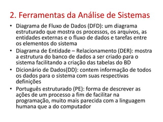 2. Ferramentas da Análise de Sistemas
• Diagrama de Fluxo de Dados (DFD): um diagrama
estruturado que mostra os processos, os arquivos, as
entidades externas e o fluxo de dados e tarefas entre
os elementos do sistema
• Diagrama de Entidade – Relacionamento (DER): mostra
a estrutura do banco de dados a ser criado para o
sistema facilitando a criação das tabelas do BD
• Dicionário de Dados(DD): contem informação de todos
os dados para o sistema com suas respectivas
definições
• Português estruturado (PE): forma de descrever as
ações de um processo a fim de facilitar na
programação, muito mais parecida com a linguagem
humana que a do computador
 
