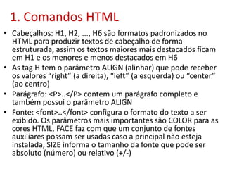 1. Comandos HTML
• Cabeçalhos: H1, H2, ..., H6 são formatos padronizados no
HTML para produzir textos de cabeçalho de forma
estruturada, assim os textos maiores mais destacados ficam
em H1 e os menores e menos destacados em H6
• As tag H tem o parâmetro ALIGN (alinhar) que pode receber
os valores “right” (a direita), “left” (a esquerda) ou “center”
(ao centro)
• Parágrafo: <P>..</P> contem um parágrafo completo e
também possui o parâmetro ALIGN
• Fonte: <font>..</font> configura o formato do texto a ser
exibido. Os parâmetros mais importantes são COLOR para as
cores HTML, FACE faz com que um conjunto de fontes
auxiliares possam ser usadas caso a principal não esteja
instalada, SIZE informa o tamanho da fonte que pode ser
absoluto (número) ou relativo (+/-)
 