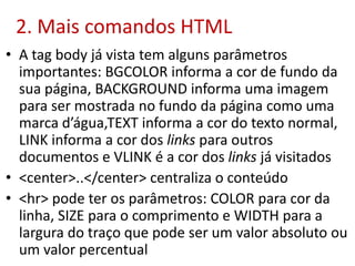 2. Mais comandos HTML
• A tag body já vista tem alguns parâmetros
importantes: BGCOLOR informa a cor de fundo da
sua página, BACKGROUND informa uma imagem
para ser mostrada no fundo da página como uma
marca d’água,TEXT informa a cor do texto normal,
LINK informa a cor dos links para outros
documentos e VLINK é a cor dos links já visitados
• <center>..</center> centraliza o conteúdo
• <hr> pode ter os parâmetros: COLOR para cor da
linha, SIZE para o comprimento e WIDTH para a
largura do traço que pode ser um valor absoluto ou
um valor percentual
 