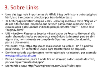 3. Sobre Links
• Uma das tags mais importantes do HTML é tag de link para outras páginas
html, isso é o conceito principal por trás do hipertexto
• <a href=“pagina2.html”>Página 2</a> - essa tag mostra o texto “Página 2”
de cor diferenciada indicando que se você passa como o mouse nele e
clica irá abrir o documento indicado pelo parâmetro “href” – nesse caso
“pagina2.html”
• URL – Uniform Ressource Locator – Localizador de Recurso Universal, são
assim chamados todos os endereços eletrônicos da internet para se abrir
algum site, normalmente se compõe de 3 partes: protocolo, domínio,
pasta e documento
• Protocolo: http, https, ftp são os mais usados na web. HTTP é o padrão
para textos, FTP somente é usado para transferência de arquivos.
• Domínio varia de acordo com o nome registrado na internet, por exemplo
www.gontijoamaral.com
• Pasta e documento, pasta é onde fica no domínio o documento descrito,
por exemplo: “aula/aula4.pptx”
• Montando a URL: http://www.pronatec.com/aula/Aula4.pptx
 