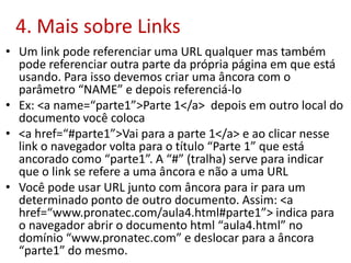 4. Mais sobre Links
• Um link pode referenciar uma URL qualquer mas também
pode referenciar outra parte da própria página em que está
usando. Para isso devemos criar uma âncora com o
parâmetro “NAME” e depois referenciá-lo
• Ex: <a name=“parte1”>Parte 1</a> depois em outro local do
documento você coloca
• <a href=“#parte1”>Vai para a parte 1</a> e ao clicar nesse
link o navegador volta para o título “Parte 1” que está
ancorado como “parte1”. A “#” (tralha) serve para indicar
que o link se refere a uma âncora e não a uma URL
• Você pode usar URL junto com âncora para ir para um
determinado ponto de outro documento. Assim: <a
href=“www.pronatec.com/aula4.html#parte1”> indica para
o navegador abrir o documento html “aula4.html” no
domínio “www.pronatec.com” e deslocar para a âncora
“parte1” do mesmo.
 