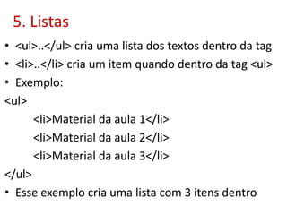 5. Listas
• <ul>..</ul> cria uma lista dos textos dentro da tag
• <li>..</li> cria um item quando dentro da tag <ul>
• Exemplo:
<ul>
<li>Material da aula 1</li>
<li>Material da aula 2</li>
<li>Material da aula 3</li>
</ul>
• Esse exemplo cria uma lista com 3 itens dentro
 