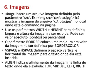 6. Imagens
• <img> insere um arquivo imagem definido pelo
parâmetro “src”. Ex: <img src=“c:foto.jpg”> irá
mostrar a imagem do arquivo “c:foto.jpg” no local
onde está o comando na página
• Use os parâmetros WIDTH e HEIGHT para definir a
largura e altura da imagem a ser exibida. Pode ser
valor absoluto (pontos) ou percentual
• O parâmetro BORDER coloca uma moldura em volta
da imagem na cor definida por BORDERCOLOR
• VSPACE e HSPACE definem o espaço vertical e
horizontal da imagem para o texto onde ela está
inserida
• ALIGN indica o alinhamento da imagem na linha do
texto onde ela é exibida: TOP, MIDDLE, LEFT, RIGHT
 