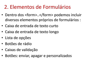 2. Elementos de Formulários
• Dentro dos <form>..</form> podemos incluir
diversos elementos próprios de formulários :
• Caixa de entrada de texto curto
• Caixa de entrada de texto longo
• Lista de opções
• Botões de rádio
• Caixas de validação
• Botões: enviar, apagar e personalizados
 