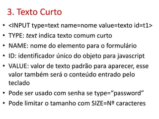 3. Texto Curto
• <INPUT type=text name=nome value=texto id=t1>
• TYPE: text indica texto comum curto
• NAME: nome do elemento para o formulário
• ID: identificador único do objeto para javascript
• VALUE: valor de texto padrão para aparecer, esse
valor também será o conteúdo entrado pelo
teclado
• Pode ser usado com senha se type=“password”
• Pode limitar o tamanho com SIZE=Nº caracteres
 