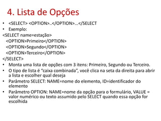 4. Lista de Opções
• <SELECT> <OPTION>..</OPTION>...</SELECT
• Exemplo:
<SELECT name=estação>
<OPTION>Primeiro</OPTION>
<OPTION>Segundo</OPTION>
<OPTION>Terceiro</OPTION>
</SELECT>
• Monta uma lista de opções com 3 itens: Primeiro, Segundo ou Terceiro.
• O tipo de lista é “caixa combinada”, você clica na seta da direita para abrir
a lista e escolher qual deseja
• Parâmetro SELECT: NAME=nome do elemento, ID=identificador do
elemento
• Parâmetro OPTION: NAME=nome da opção para o formulário, VALUE =
valor numérico ou texto assumido pelo SELECT quando essa opção for
escolhida
 