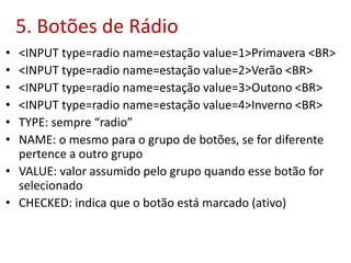5. Botões de Rádio
• <INPUT type=radio name=estação value=1>Primavera <BR>
• <INPUT type=radio name=estação value=2>Verão <BR>
• <INPUT type=radio name=estação value=3>Outono <BR>
• <INPUT type=radio name=estação value=4>Inverno <BR>
• TYPE: sempre “radio”
• NAME: o mesmo para o grupo de botões, se for diferente
pertence a outro grupo
• VALUE: valor assumido pelo grupo quando esse botão for
selecionado
• CHECKED: indica que o botão está marcado (ativo)
 