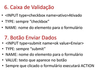 6. Caixa de Validação
• <INPUT type=checkbox name=ativo>Ativado
• TYPE: sempre “checkbox”
• NAME: nome do elemento para o formulário
7. Botão Enviar Dados
• <INPUT type=submit name=ok value=Enviar>
• TYPE: sempre “submit”
• NAME: nome do elemento para o formulário
• VALUE: texto que aparece no botão
• Sempre que clicado o formulário executará ACTION
 