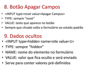 8. Botão Apagar Campos
• <INPUT type=reset value=Apagar Campos>
• TYPE: sempre “reset”
• VALUE: texto que aparece no botão
• Sempre que clicado volta o formulário ao estado padrão
9. Dados ocultos
• <INPUT type=hidden name=site value=1>
• TYPE: sempre “hidden”
• NAME: nome do elemento no formulário
• VALUE: valor que fica oculto e será enviado
• Serve para conter valores pré-definidos
 