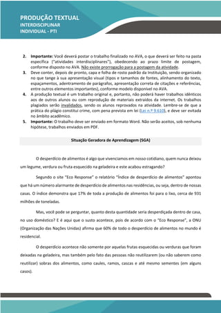 PRODUÇÃO TEXTUAL
INTERDISCIPLINAR
INDIVIDUAL - PTI
INDIVIDUAL – PTI
2. Importante: Você deverá postar o trabalho finalizado no AVA, o que deverá ser feito na pasta
específica (“atividades interdisciplinares”), obedecendo ao prazo limite de postagem,
conforme disposto no AVA. Não existe prorrogação para a postagem da atividade.
3. Deve conter, depois de pronto, capa e folha de rosto padrão da Instituição, sendo organizado
no que tange à sua apresentação visual (tipos e tamanhos de fontes, alinhamento do texto,
espaçamentos, adentramento de parágrafos, apresentação correta de citações e referências,
entre outros elementos importantes), conforme modelo disponível no AVA.
4. A produção textual é um trabalho original e, portanto, não poderá haver trabalhos idênticos
aos de outros alunos ou com reprodução de materiais extraídos da internet. Os trabalhos
plagiados serão invalidados, sendo os alunos reprovados na atividade. Lembre-se de que a
prática do plágio constitui crime, com pena prevista em lei (Lei n.º 9.610), e deve ser evitada
no âmbito acadêmico.
5. Importante: O trabalho deve ser enviado em formato Word. Não serão aceitos, sob nenhuma
hipótese, trabalhos enviados em PDF.
Situação Geradora de Aprendizagem (SGA)
O desperdício de alimentos é algo que vivenciamos em nosso cotidiano, quem nunca deixou
um legume, verdura ou fruta esquecido na geladeira e este acabou estragando?
Segundo o site “Eco Response” o relatório “Índice de desperdício de alimentos” apontou
que há um número alarmante de desperdício de alimentos nas residências, ou seja, dentro de nossas
casas. O índice demonstra que 17% de toda a produção de alimentos foi para o lixo, cerca de 931
milhões de toneladas.
Mas, você pode se perguntar, quanto desta quantidade seria desperdiçada dentro de casa,
no uso doméstico? E é aqui que o susto acontece, pois de acordo com o “Eco Response”, a ONU
(Organização das Nações Unidas) afirma que 60% de todo o desperdício de alimentos no mundo é
residencial.
O desperdício acontece não somente por aquelas frutas esquecidas ou verduras que foram
deixadas na geladeira, mas também pelo fato das pessoas não reutilizarem (ou não saberem como
reutilizar) sobras dos alimentos, como caules, ramos, cascas e até mesmo sementes (em alguns
casos).
TEMOS A PRONTA ENTREGA
WhatsApp: (91) 98764-0830
E-mail:direcionamentouniversitario@gmail.com
 