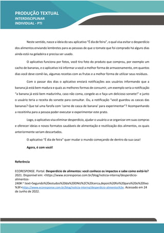 PRODUÇÃO TEXTUAL
INTERDISCIPLINAR
INDIVIDUAL - PTI
INDIVIDUAL – PTI
Neste sentido, nasce a ideia do seu aplicativo “É dia de feira”, o qual visa evitar o desperdício
dos alimentos enviando lembretes para as pessoas de que o tomate que foi comprado há alguns dias
ainda está na geladeira e precisa ser usado.
O aplicativo funciona por fotos, você tira foto do produto que comprou, por exemplo um
cacho de bananas, e o aplicativo irá informar a você a melhor forma de armazenamento, em quantos
dias você deve comê-las, algumas receitas com as frutas e a melhor forma de utilizar seus resíduos.
Com o passar dos dias o aplicativo enviará notificações aos usuários informando que a
banana já está bem madura e quais as melhores formas de consumir, um exemplo seria a notificação
“a banana já está bem madurinha, caso não coma, congele-as e faça um delicioso sorvete!” e junto
o usuário teria a receita do sorvete para consultar. Ou, a notificação “você guardou as cascas das
bananas? Que tal uma farofa com ‘carne de casca de banana’ para experimentar”? Acompanhando
a receitinha para a pessoa poder executar e experimentar este prato.
Logo, o aplicativo visa eliminar desperdício, ajudar o usuário a se organizar em suas compras
e oferecer ideias e novos formatos saudáveis de alimentação e reutilização dos alimentos, os quais
anteriormente seriam descartados.
O aplicativo “É dia de feira” quer mudar o mundo começando de dentro da sua casa!
Agora, é com você!
Referência
ECORESPONSE. Portal. Desperdício de alimentos: você conhece os impactos e sabe como evitá-lo?
2021. Disponível em: <https://www.ecoresponse.com.br/blog/noticia-interna/desperdicio-
alimentos-
240#:~:text=Segundo%20estudos%20da%20ONU%2C%20cerca,depois%20foi%20para%20o%20lixo
%3F>https://www.ecoresponse.com.br/blog/noticia-interna/desperdicio-alimentos%3e. Acessado em 24
de Junho de 2022.
TEMOS A PRONTA ENTREGA
WhatsApp: (91) 98764-0830
E-mail:direcionamentouniversitario@gmail.com
 