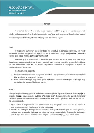 PRODUÇÃO TEXTUAL
INTERDISCIPLINAR
INDIVIDUAL - PTI
INDIVIDUAL – PTI
Tarefas
O desafio é desenvolver as atividades propostas na SGA! E, agora que você já sabe desta
missão, elabore um relatório de alinhamento das funções e posicionamento do aplicativo, no qual
deverá ser apresentado obrigatoriamente os passos descritos a seguir.
Passo 1
É necessário aumentar a popularidade do aplicativo e, consequentemente, um maior
número de usuários engajados com a proposta do “É dia de feira”. Logo, é importante conhecer o
público-alvo e suas formas de trafegar na internet.
Sabendo que o público-alvo é formado por pessoas de 25-45 anos, que são ativos
digitalmente, possuem o hábito de ficarem conectados via celular e em média passam de 2 a 3 horas
por dia conectados. Para tal, se mostra importante aumentar a divulgação e formas de
impulsionamento do mesmo.
Neste contexto responda:
A. Em quais redes sociais você divulgaria o aplicativo e por quais motivos escolheria estas redes?
Cite a rede social e detalhe o porquê.
B. Você utilizaria tráfego pago? Por quais motivos? Cite quais estratégias de tráfego pago
adotaria e discorra em 3 linhas ao menos.
Passo 2
Para que o aplicativo se popularize será necessário a adoção de algumas ações que visem engajar os
usuários do app e novos usuários a utilizar o “É dia de feira”. O engajamento é o que irá demonstrar
a expectativa dos usuários em relação à sua experiência de uso do aplicativo, aplicado em seu dia a
dia. Logo, responda:
A. Qual prática de engajamento você adotaria seja para prospectar novos usuários ou manter os
que já utilizam o app? Escolha uma prática e descreva.
B. Monte uma postagem de engajamento (escolhida na resposta da letra A) no site Canva (gratuito),
voltada para veiculação via Instagram e insira-a como imagem abaixo (o tamanho da imagem
colada aqui deve ocupar menos de meia página). Acesso em <https://www.canva.com/>.
 