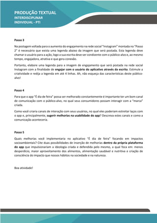 PRODUÇÃO TEXTUAL
INTERDISCIPLINAR
INDIVIDUAL - PTI
INDIVIDUAL – PTI
Passo 3
Na postagem voltada para o aumento do engajamento na rede social “Instagram” montada no “Passo
2” é necessário que exista uma legenda abaixo da imagem que será postada. Esta legenda deve
chamar o usuário para a ação, logo a sua escrita deve ser condizente com o público-alvo e, ao mesmo
tempo, engajadora, atrativa e que gera conexão.
Portanto, elabore uma legenda para a imagem de engajamento que será postada na rede social
Instagram com a finalidade de engajar com o usuário do aplicativo através da escrita. Estimule a
criatividade e redija a legenda em até 4 linhas. Ah, não esqueça das características deste público-
alvo!
Passo 4
Para que o app “É dia de feira” possa ser melhorado constantemente é importante ter um bom canal
de comunicação com o público-alvo, no qual seus consumidores possam interagir com a “marca”
criada.
Como você criaria canais de interação com seus usuários, no qual eles poderiam estreitar laços com
o app e, principalmente, sugerir melhorias na usabilidade do app? Descreva estes canais e como a
comunicação aconteceria.
Passo 5
Quais melhorias você implementaria no aplicativo “É dia de feira” focando em impactos
socioambientais? Cite duas possibilidades de inserção de melhorias dentro da própria plataforma
do app que impulsionariam a ideologia criada e defendida pelo mesmo, a qual foca em: menos
desperdício, maior aproveitamento dos alimentos, alimentação saudável e nutritiva e criação de
consciência do impacto que nossos hábitos na sociedade e na natureza.
Boa atividade!
 